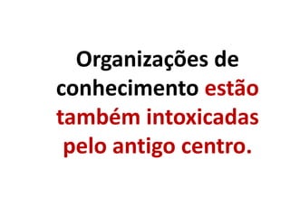 Organizações de
conhecimento estão
também intoxicadas
pelo antigo centro.
 