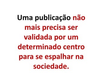Uma publicação não
mais precisa ser
validada por um
determinado centro
para se espalhar na
sociedade.
 