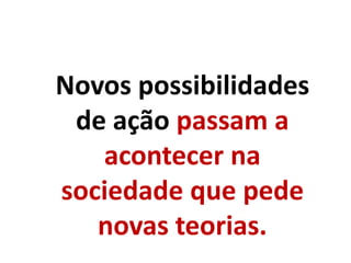 Novos possibilidades
de ação passam a
acontecer na
sociedade que pede
novas teorias.
 