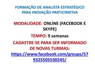 FORMAÇÃO DE ANALISTA ESTRATÉGICO
PARA INOVAÇÃO PARTICIPATIVA
MODALIDADE: ONLINE (FACEBOOK E
SKYPE)
TEMPO: 9 semanas
CADASTRE-SE PARA SER INFORMADO
DE NOVAS TURMAS:
https://www.facebook.com/groups/57
9325505530245/
 