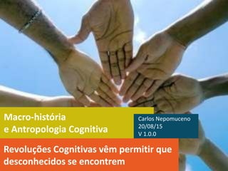 Macro-história
e Antropologia Cognitiva
Revoluções Cognitivas vêm permitir que
desconhecidos se encontrem
Carlos Nepomuceno
20/08/15
V 1.0.0
 