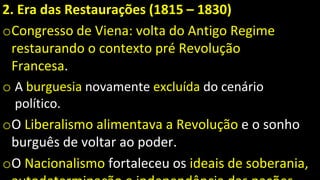 2. Era das Restaurações (1815 – 1830)
oCongresso de Viena: volta do Antigo Regime
restaurando o contexto pré Revolução
Francesa.
o A burguesia novamente excluída do cenário
político.
oO Liberalismo alimentava a Revolução e o sonho
burguês de voltar ao poder.
oO Nacionalismo fortaleceu os ideais de soberania,
 