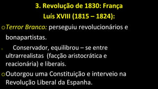 3. Revolução de 1830: França
Luís XVIII (1815 – 1824):
oTerror Branco: perseguiu revolucionários e
bonapartistas.
o Conservador, equilibrou – se entre
ultrarrealistas (facção aristocrática e
reacionária) e liberais.
oOutorgou uma Constituição e interveio na
Revolução Liberal da Espanha.
 