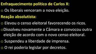 Enfraquecimento político de Carlos X:
o Os liberais venceram a nova eleição.
Reação absolutista:
o Elevou o censo eleitoral favorecendo os ricos.
oDissolveu novamente a Câmara e convocou outra
eleição de acordo com o novo censo eleitoral.
o Suspendeu a liberdade de imprensa.
o O rei poderia legislar por decretos.
 
