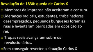 Revolução de 1830: queda de Carlos X
o Membros da imprensa não aceitaram a censura.
oLideranças radicais, estudantes, trabalhadores,
desempregados, pequenos burgueses foram às
ruas e levantaram barricadas em oposição ao
rei.
o Tropas reais avançaram sobre os
revolucionários.
oSem conseguir reverter a situação Carlos X
 