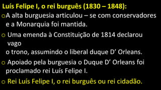 Luís Felipe I, o rei burguês (1830 – 1848):
oA alta burguesia articulou – se com conservadores
e a Monarquia foi mantida.
o Uma emenda à Constituição de 1814 declarou
vago
o trono, assumindo o liberal duque D’ Orleans.
o Apoiado pela burguesia o Duque D’ Orleans foi
proclamado rei Luís Felipe I.
o Rei Luís Felipe I, o rei burguês ou rei cidadão.
 