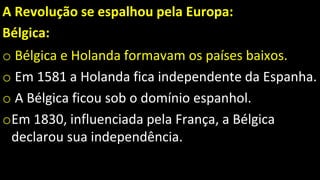 A Revolução se espalhou pela Europa:
Bélgica:
o Bélgica e Holanda formavam os países baixos.
o Em 1581 a Holanda fica independente da Espanha.
o A Bélgica ficou sob o domínio espanhol.
oEm 1830, influenciada pela França, a Bélgica
declarou sua independência.
 
