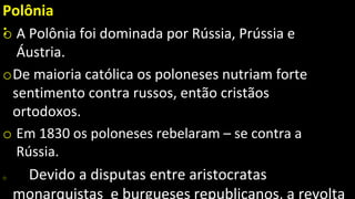 Polônia
:
o A Polônia foi dominada por Rússia, Prússia e
Áustria.
oDe maioria católica os poloneses nutriam forte
sentimento contra russos, então cristãos
ortodoxos.
o Em 1830 os poloneses rebelaram – se contra a
Rússia.
o Devido a disputas entre aristocratas
monarquistas e burgueses republicanos, a revolta
 