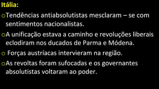 Itália:
oTendências antiabsolutistas mesclaram – se com
sentimentos nacionalistas.
oA unificação estava a caminho e revoluções liberais
eclodiram nos ducados de Parma e Módena.
o Forças austríacas intervieram na região.
oAs revoltas foram sufocadas e os governantes
absolutistas voltaram ao poder.
 