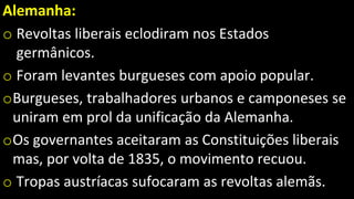 Alemanha:
o Revoltas liberais eclodiram nos Estados
germânicos.
o Foram levantes burgueses com apoio popular.
oBurgueses, trabalhadores urbanos e camponeses se
uniram em prol da unificação da Alemanha.
oOs governantes aceitaram as Constituições liberais
mas, por volta de 1835, o movimento recuou.
o Tropas austríacas sufocaram as revoltas alemãs.
 