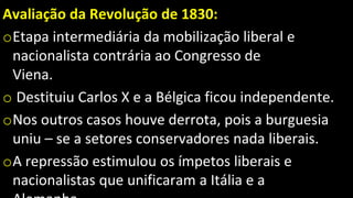 Avaliação da Revolução de 1830:
oEtapa intermediária da mobilização liberal e
nacionalista contrária ao Congresso de
Viena.
o Destituiu Carlos X e a Bélgica ficou independente.
oNos outros casos houve derrota, pois a burguesia
uniu – se a setores conservadores nada liberais.
oA repressão estimulou os ímpetos liberais e
nacionalistas que unificaram a Itália e a
 