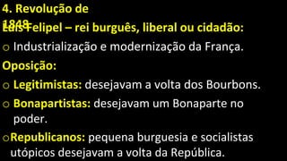 4. Revolução de
1848
Luís Felipel – rei burguês, liberal ou cidadão:
o Industrialização e modernização da França.
Oposição:
o Legitimistas: desejavam a volta dos Bourbons.
o Bonapartistas: desejavam um Bonaparte no
poder.
oRepublicanos: pequena burguesia e socialistas
utópicos desejavam a volta da República.
 