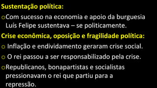 Sustentação política:
oCom sucesso na economia e apoio da burguesia
Luís Felipe sustentava – se politicamente.
Crise econômica, oposição e fragilidade política:
o Inflação e endividamento geraram crise social.
o O rei passou a ser responsabilizado pela crise.
oRepublicanos, bonapartistas e socialistas
pressionavam o rei que partiu para a
repressão.
 