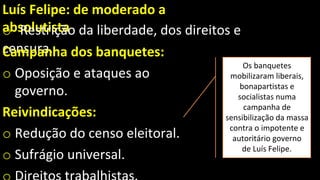 Luís Felipe: de moderado a
absolutista
o Restrição da liberdade, dos direitos e
censura.
Campanha dos banquetes:
o Oposição e ataques ao
governo.
Reivindicações:
o Redução do censo eleitoral.
o Sufrágio universal.
Os banquetes
mobilizaram liberais,
bonapartistas e
socialistas numa
campanha de
sensibilização da massa
contra o impotente e
autoritário governo
de Luís Felipe.
 