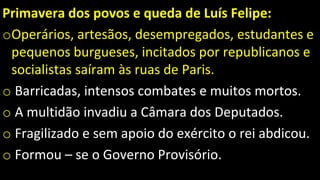 Primavera dos povos e queda de Luís Felipe:
oOperários, artesãos, desempregados, estudantes e
pequenos burgueses, incitados por republicanos e
socialistas saíram às ruas de Paris.
o Barricadas, intensos combates e muitos mortos.
o A multidão invadiu a Câmara dos Deputados.
o Fragilizado e sem apoio do exército o rei abdicou.
o Formou – se o Governo Provisório.
 