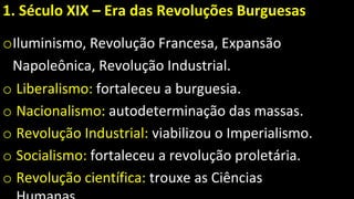 1. Século XIX – Era das Revoluções Burguesas
oIluminismo, Revolução Francesa, Expansão
Napoleônica, Revolução Industrial.
o Liberalismo: fortaleceu a burguesia.
o Nacionalismo: autodeterminação das massas.
o Revolução Industrial: viabilizou o Imperialismo.
o Socialismo: fortaleceu a revolução proletária.
o Revolução científica: trouxe as Ciências
 