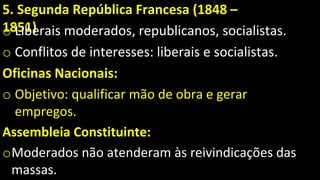 5. Segunda República Francesa (1848 –
1851)
o Liberais moderados, republicanos, socialistas.
o Conflitos de interesses: liberais e socialistas.
Oficinas Nacionais:
o Objetivo: qualificar mão de obra e gerar
empregos.
Assembleia Constituinte:
oModerados não atenderam às reivindicações das
massas.
 