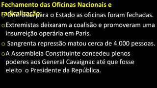 Fechamento das Oficinas Nacionais e
radicalização:
o Onerosas para o Estado as oficinas foram fechadas.
oExtremistas deixaram a coalisão e promoveram uma
insurreição operária em Paris.
o Sangrenta repressão matou cerca de 4.000 pessoas.
oA Assembleia Constituinte concedeu plenos
poderes aos General Cavaignac até que fosse
eleito o Presidente da República.
 