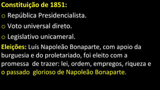 Constituição de 1851:
o República Presidencialista.
o Voto universal direto.
o Legislativo unicameral.
Eleições: Luís Napoleão Bonaparte, com apoio da
burguesia e do proletariado, foi eleito com a
promessa de trazer: lei, ordem, empregos, riqueza e
o passado glorioso de Napoleão Bonaparte.
 