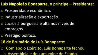Luís Napoleão Bonaparte, o príncipe – Presidente:
o Prosperidade econômica.
o Industrialização e exportação.
o Lucros à burguesia e alta nos níveis de
empregos.
o Prestígio político.
18 de Brumário de Luís Bonaparte:
o Com apoio Exército, Luís Bonaparte fechou
 