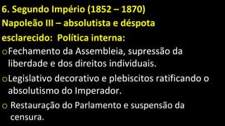 6. Segundo Império (1852 – 1870)
Napoleão III – absolutista e déspota
esclarecido: Política interna:
oFechamento da Assembleia, supressão da
liberdade e dos direitos individuais.
oLegislativo decorativo e plebiscitos ratificando o
absolutismo do Imperador.
o Restauração do Parlamento e suspensão da
censura.
 