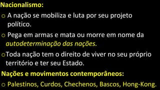 Nacionalismo:
o A nação se mobiliza e luta por seu projeto
político.
o Pega em armas e mata ou morre em nome da
autodeterminação das nações.
oToda nação tem o direito de viver no seu próprio
território e ter seu Estado.
Nações e movimentos contemporâneos:
o Palestinos, Curdos, Chechenos, Bascos, Hong-Kong.
 