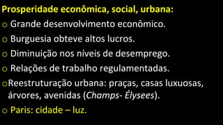 Prosperidade econômica, social, urbana:
o Grande desenvolvimento econômico.
o Burguesia obteve altos lucros.
o Diminuição nos níveis de desemprego.
o Relações de trabalho regulamentadas.
oReestruturação urbana: praças, casas luxuosas,
árvores, avenidas (Champs- Élysees).
o Paris: cidade – luz.
 