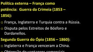 Política externa – França como
potência: Guerra da Crimeia (1853 –
1856):
o França, Inglaterra e Turquia contra a Rússia.
o Disputa pelos Estreitos de Bósforo e
Dardanellos.
Segunda Guerra do Ópio (1856 – 1860):
o Inglaterra e França venceram a China.
 