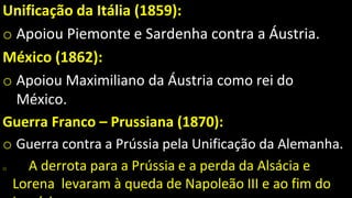 Unificação da Itália (1859):
o Apoiou Piemonte e Sardenha contra a Áustria.
México (1862):
o Apoiou Maximiliano da Áustria como rei do
México.
Guerra Franco – Prussiana (1870):
o Guerra contra a Prússia pela Unificação da Alemanha.
o A derrota para a Prússia e a perda da Alsácia e
Lorena levaram à queda de Napoleão III e ao fim do
 