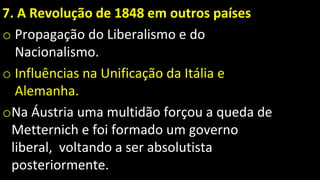 7. A Revolução de 1848 em outros países
o Propagação do Liberalismo e do
Nacionalismo.
o Influências na Unificação da Itália e
Alemanha.
oNa Áustria uma multidão forçou a queda de
Metternich e foi formado um governo
liberal, voltando a ser absolutista
posteriormente.
 