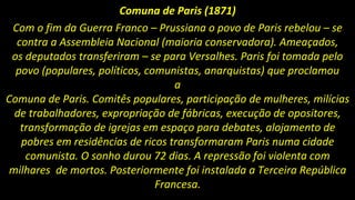 Comuna de Paris (1871)
Com o fim da Guerra Franco – Prussiana o povo de Paris rebelou – se
contra a Assembleia Nacional (maioria conservadora). Ameaçados,
os deputados transferiram – se para Versalhes. Paris foi tomada pelo
povo (populares, políticos, comunistas, anarquistas) que proclamou
a
Comuna de Paris. Comitês populares, participação de mulheres, milícias
de trabalhadores, expropriação de fábricas, execução de opositores,
transformação de igrejas em espaço para debates, alojamento de
pobres em residências de ricos transformaram Paris numa cidade
comunista. O sonho durou 72 dias. A repressão foi violenta com
milhares de mortos. Posteriormente foi instalada a Terceira República
Francesa.
 