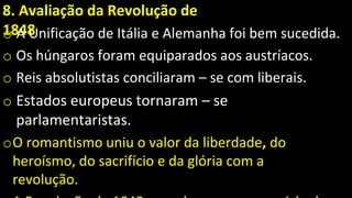 8. Avaliação da Revolução de
1848
o A Unificação de Itália e Alemanha foi bem sucedida.
o Os húngaros foram equiparados aos austríacos.
o Reis absolutistas conciliaram – se com liberais.
o Estados europeus tornaram – se
parlamentaristas.
oO romantismo uniu o valor da liberdade, do
heroísmo, do sacrifício e da glória com a
revolução.
 