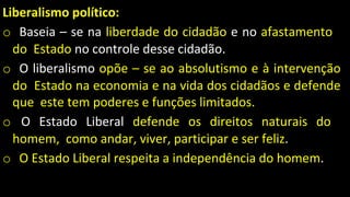 Liberalismo político:
o Baseia – se na liberdade do cidadão e no afastamento
do Estado no controle desse cidadão.
o O liberalismo opõe – se ao absolutismo e à intervenção
do Estado na economia e na vida dos cidadãos e defende
que este tem poderes e funções limitados.
o O Estado Liberal defende os direitos naturais do
homem, como andar, viver, participar e ser feliz.
o O Estado Liberal respeita a independência do homem.
 