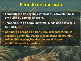  Fermentação de vegetais soterrados, convertendo-se
em hulha ou carvão de pedra.
 Temperatura da Terra uniforme, ainda não havia gelo
na Terra.
 Ao final do período de transição, desapareceram os
vegetais e animais, devido a ocorrências de grandes
subversões e erupções do solo, ou ainda por
modificações na atmosfera.
Período de transição
 