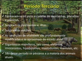 Formaram-se os picos e cadeias de montanhas, planaltos
e planícies.
 Surgiram os continentes e ilhas.
 Surgiram os vulcões
 As condições de vitalidade são profundamente
modificadas e se aproximam do estado atual
 Gigantescos mamíferos, tais como, elefantes,
rinocerontes, hipopótamos, mastodontes, mamutes, etc.
 São desse período os pássaros e a maioria dos animais
atuais.
 
