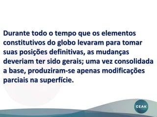 Durante todo o tempo que os elementos
constitutivos do globo levaram para tomar
suas posições definitivas, as mudanças
deveriam ter sido gerais; uma vez consolidada
a base, produziram-se apenas modificações
parciais na superfície.
 