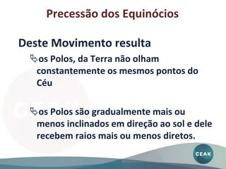 Deste Movimento resulta
os Polos, da Terra não olham
constantemente os mesmos pontos do
Céu
os Polos são gradualmente mais ou
menos inclinados em direção ao sol e dele
recebem raios mais ou menos diretos.
Precessão dos Equinócios
 