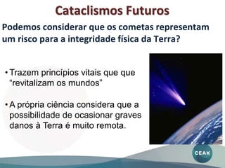 Cataclismos Futuros
• Trazem princípios vitais que que
“revitalizam os mundos”
• A própria ciência considera que a
possibilidade de ocasionar graves
danos à Terra é muito remota.
Podemos considerar que os cometas representam
um risco para a integridade física da Terra?
 