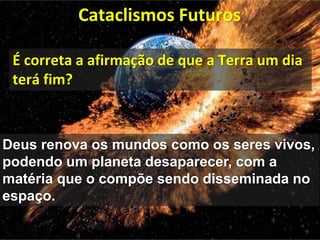 Cataclismos Futuros
Deus renova os mundos como os seres vivos,
podendo um planeta desaparecer, com a
matéria que o compõe sendo disseminada no
espaço.
É correta a afirmação de que a Terra um dia
terá fim?
 