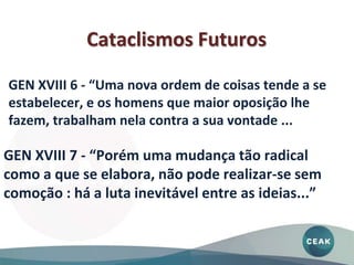 GEN XVIII 7 - “Porém uma mudança tão radical
como a que se elabora, não pode realizar-se sem
comoção : há a luta inevitável entre as ideias...”
GEN XVIII 6 - “Uma nova ordem de coisas tende a se
estabelecer, e os homens que maior oposição lhe
fazem, trabalham nela contra a sua vontade ...
Cataclismos Futuros
 