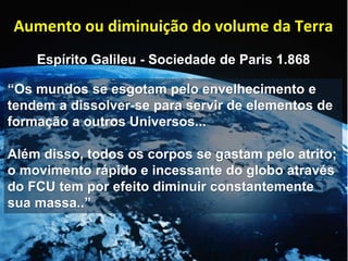 Aumento ou diminuição do volume da Terra
Espírito Galileu - Sociedade de Paris 1.868
“Os mundos se esgotam pelo envelhecimento e
tendem a dissolver-se para servir de elementos de
formação a outros Universos...
Além disso, todos os corpos se gastam pelo atrito;
o movimento rápido e incessante do globo através
do FCU tem por efeito diminuir constantemente
sua massa..”
 
