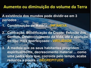 A existência dos mundos pode dividir-se em 3
períodos :
1. Condensação da Matéria - INFÂNCIA.
2. Contração, Solidificação da Crosta; Eclosão dos
Germes, Desenvolvimento da Vida, até a aparição
do tipo mais aperfeiçoado - VIRILIDADE
3. À medida que os seus habitantes progridem
espiritualmente, decrescimento material ... como
uma pedra dura que, corroída pelo tempo, acaba
reduzida a poeira. - DECREPITUDE
Aumento ou diminuição do volume da Terra
 