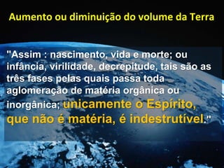 "Assim : nascimento, vida e morte; ou
infância, virilidade, decrepitude, tais são as
três fases pelas quais passa toda
aglomeração de matéria orgânica ou
inorgânica; unicamente o Espírito,
que não é matéria, é indestrutível."
Aumento ou diminuição do volume da Terra
 