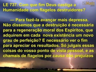 LE 737. Com que fim Deus castiga a
Humanidade com flagelos destruidores?
— Para fazê-la avançar mais depressa.
Não dissemos que a destruição é necessária
para a regeneração moral dos Espíritos, que
adquirem em cada nova existência um novo
grau de perfeição? E necessário ver o fim
para apreciar os resultados. Só julgais essas
coisas do vosso ponto de vista pessoal, e as
chamais de flagelos por causa dos prejuízos
 