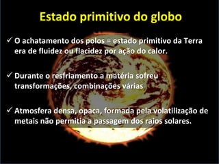  O achatamento dos polos = estado primitivo da Terra
era de fluidez ou flacidez por ação do calor.
 Durante o resfriamento a matéria sofreu
transformações, combinações várias
 Atmosfera densa, opaca, formada pela volatilização de
metais não permitia a passagem dos raios solares.
Estado primitivo do globo
 