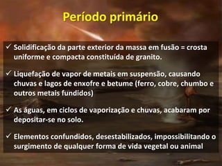  Solidificação da parte exterior da massa em fusão = crosta
uniforme e compacta constituída de granito.
 Liquefação de vapor de metais em suspensão, causando
chuvas e lagos de enxofre e betume (ferro, cobre, chumbo e
outros metais fundidos)
 As águas, em ciclos de vaporização e chuvas, acabaram por
depositar-se no solo.
 Elementos confundidos, desestabilizados, impossibilitando o
surgimento de qualquer forma de vida vegetal ou animal
Período primário
 