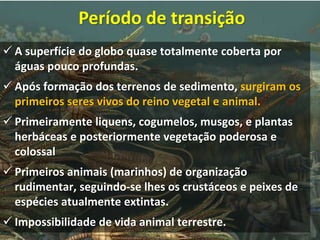  A superfície do globo quase totalmente coberta por
águas pouco profundas.
 Após formação dos terrenos de sedimento, surgiram os
primeiros seres vivos do reino vegetal e animal.
 Primeiramente liquens, cogumelos, musgos, e plantas
herbáceas e posteriormente vegetação poderosa e
colossal
 Primeiros animais (marinhos) de organização
rudimentar, seguindo-se lhes os crustáceos e peixes de
espécies atualmente extintas.
 Impossibilidade de vida animal terrestre.
Período de transição
 