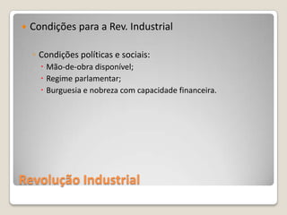    Condições para a Rev. Industrial

    ◦ Condições políticas e sociais:
       Mão-de-obra disponível;
       Regime parlamentar;
       Burguesia e nobreza com capacidade financeira.




Revolução Industrial
 