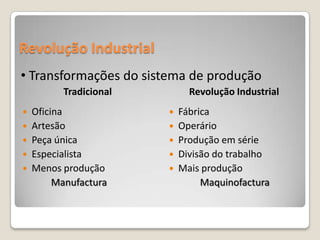Revolução Industrial
• Transformações do sistema de produção
        Tradicional         Revolução Industrial
 Oficina                Fábrica
 Artesão                Operário
 Peça única             Produção em série
 Especialista           Divisão do trabalho
 Menos produção         Mais produção
       Manufactura             Maquinofactura
 