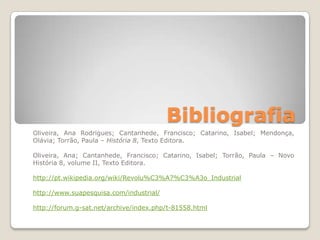Bibliografia
Oliveira, Ana Rodrigues; Cantanhede, Francisco; Catarino, Isabel; Mendonça,
Olávia; Torrão, Paula – História 8, Texto Editora.

Oliveira, Ana; Cantanhede, Francisco; Catarino, Isabel; Torrão, Paula – Novo
História 8, volume II, Texto Editora.

http://pt.wikipedia.org/wiki/Revolu%C3%A7%C3%A3o_Industrial

http://www.suapesquisa.com/industrial/

http://forum.g-sat.net/archive/index.php/t-81558.html
 